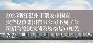 2025浙江温州市瑞安市国有资产投资集团有限公司下属子公司招聘笔试成绩及资格复审相关公告
