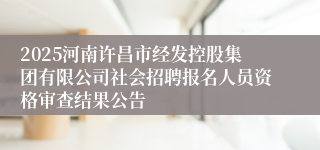 2025河南许昌市经发控股集团有限公司社会招聘报名人员资格审查结果公告