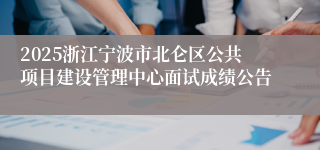 2025浙江宁波市北仑区公共项目建设管理中心面试成绩公告