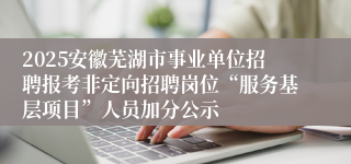 2025安徽芜湖市事业单位招聘报考非定向招聘岗位“服务基层项目”人员加分公示