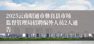 2025云南昭通市彝良县市场监督管理局招聘编外人员2人通告