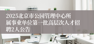 2025北京市公园管理中心所属事业单位第一批高层次人才招聘2人公告