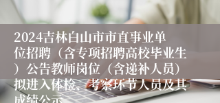 2024吉林白山市市直事业单位招聘（含专项招聘高校毕业生）公告教师岗位（含递补人员）拟进入体检、考察环节人员及其成绩公示