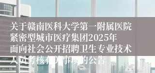 关于赣南医科大学第一附属医院紧密型城市医疗集团2025年面向社会公开招聘卫生专业技术人员考核有关事项的公告
