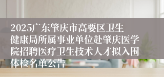 2025广东肇庆市高要区卫生健康局所属事业单位赴肇庆医学院招聘医疗卫生技术人才拟入围体检名单公告