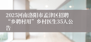 2025河南洛阳市孟津区招聘“乡聘村用”乡村医生35人公告