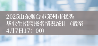 2025山东烟台市莱州市优秀毕业生招聘报名情况统计（截至4月7日17：00）
