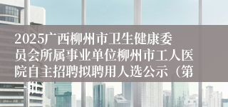 2025广西柳州市卫生健康委员会所属事业单位柳州市工人医院自主招聘拟聘用人选公示（第一批）