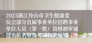 2025浙江舟山市卫生健康委员会部分直属事业单位招聘事业单位人员（第一批）资格初审通过人员名单及考试有关通知