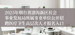 2025年烟台黄渤海新区社会事业发展局所属事业单位公开招聘医疗卫生高层次人才报名入口