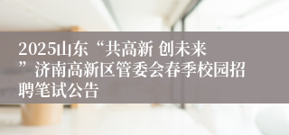 2025山东“共高新 创未来”济南高新区管委会春季校园招聘笔试公告