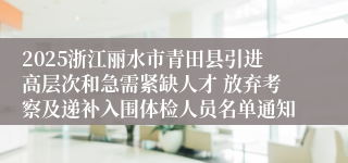 2025浙江丽水市青田县引进高层次和急需紧缺人才 放弃考察及递补入围体检人员名单通知