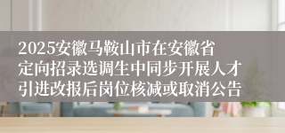 2025安徽马鞍山市在安徽省定向招录选调生中同步开展人才引进改报后岗位核减或取消公告