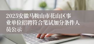 2025安徽马鞍山市花山区事业单位招聘符合笔试加分条件人员公示