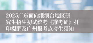 2025广东面向港澳台地区研究生招生初试统考《准考证》打印提醒及广州报考点考生须知