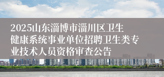 2025山东淄博市淄川区卫生健康系统事业单位招聘卫生类专业技术人员资格审查公告