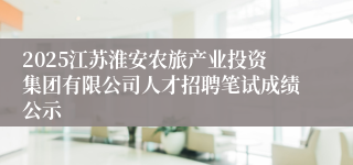 2025江苏淮安农旅产业投资集团有限公司人才招聘笔试成绩公示