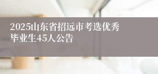 2025山东省招远市考选优秀毕业生45人公告