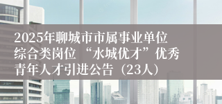 2025年聊城市市属事业单位综合类岗位 “水城优才”优秀青年人才引进公告（23人）