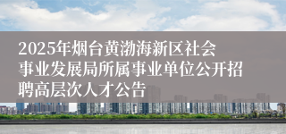 2025年烟台黄渤海新区社会事业发展局所属事业单位公开招聘高层次人才公告