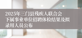 2025年三门县残疾人联合会下属事业单位招聘体检结果及拟录用人员公布