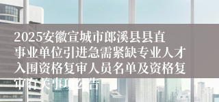 2025安徽宣城市郎溪县县直事业单位引进急需紧缺专业人才入围资格复审人员名单及资格复审有关事项公告