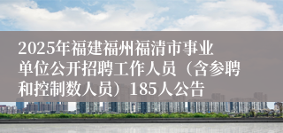 2025年福建福州福清市事业单位公开招聘工作人员（含参聘和控制数人员）185人公告