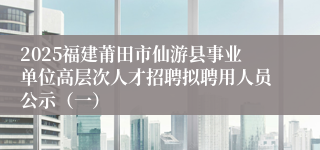 2025福建莆田市仙游县事业单位高层次人才招聘拟聘用人员公示（一）