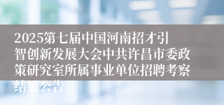 2025第七届中国河南招才引智创新发展大会中共许昌市委政策研究室所属事业单位招聘考察结果公告