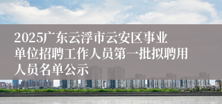 2025广东云浮市云安区事业单位招聘工作人员第一批拟聘用人员名单公示