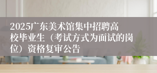 2025广东美术馆集中招聘高校毕业生（考试方式为面试的岗位）资格复审公告