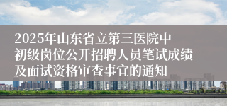 2025年山东省立第三医院中初级岗位公开招聘人员笔试成绩及面试资格审查事宜的通知