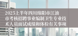 2025上半年四川绵阳市江油市考核招聘事业编制卫生专业技术人员面试成绩和体检有关事项公告