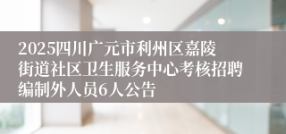 2025四川广元市利州区嘉陵街道社区卫生服务中心考核招聘编制外人员6人公告