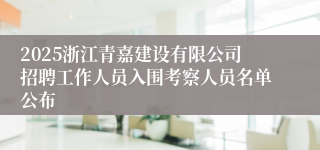 2025浙江青嘉建设有限公司招聘工作人员入围考察人员名单公布