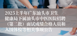 2025上半年广东汕头市卫生健康局下属汕头市中医医院招聘（第二批）面试成绩合格人员和入围体检等相关事项公告