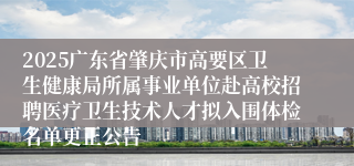 2025广东省肇庆市高要区卫生健康局所属事业单位赴高校招聘医疗卫生技术人才拟入围体检名单更正公告