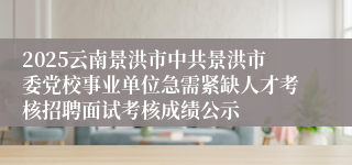 2025云南景洪市中共景洪市委党校事业单位急需紧缺人才考核招聘面试考核成绩公示