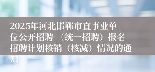 2025年河北邯郸市直事业单位公开招聘 （统一招聘）报名招聘计划核销（核减）情况的通知