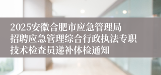 2025安徽合肥市应急管理局招聘应急管理综合行政执法专职技术检查员递补体检通知