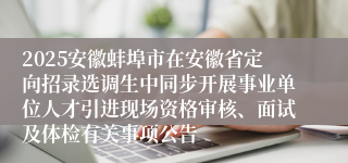 2025安徽蚌埠市在安徽省定向招录选调生中同步开展事业单位人才引进现场资格审核、面试及体检有关事项公告