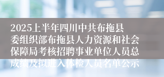 2025上半年四川中共布拖县委组织部布拖县人力资源和社会保障局考核招聘事业单位人员总成绩及拟进入体检人员名单公示