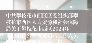 中共攀枝花市西区区委组织部攀枝花市西区人力资源和社会保障局关于攀枝花市西区2024年事业单位公开考试招聘工作人员拟聘用人员公示（第三批）