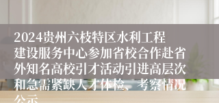 2024贵州六枝特区水利工程建设服务中心参加省校合作赴省外知名高校引才活动引进高层次和急需紧缺人才体检、考察情况公示