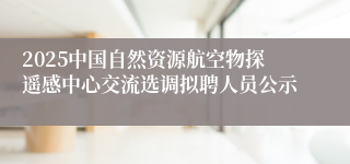 2025中国自然资源航空物探遥感中心交流选调拟聘人员公示