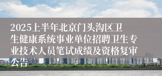 2025上半年北京门头沟区卫生健康系统事业单位招聘卫生专业技术人员笔试成绩及资格复审公告