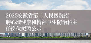 2025安徽省第二人民医院招聘心理健康和精神卫生防治科主任岗位拟聘公示