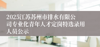 2025江苏苏州市排水有限公司专业化青年人才定岗特选录用人员公示