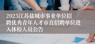 2025江苏盐城市事业单位招聘优秀青年人才市直招聘单位进入体检人员公告