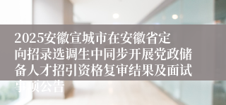 2025安徽宣城市在安徽省定向招录选调生中同步开展党政储备人才招引资格复审结果及面试事项公告